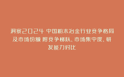 洞察2024：中国粉末冶金行业竞争格局及市场份额（附竞争梯队、市场集中度、研发能力对比）
