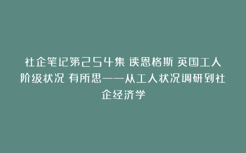 社企笔记第254集：读恩格斯《英国工人阶级状况》有所思——从工人状况调研到社企经济学