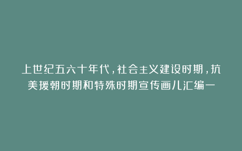 上世纪五六十年代，社会主义建设时期，抗美援朝时期和特殊时期宣传画儿汇编一