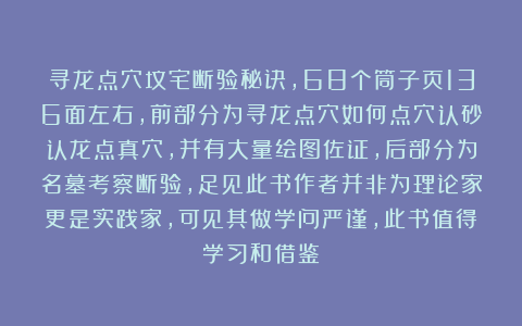 寻龙点穴坟宅断验秘诀，68个筒子页136面左右，前部分为寻龙点穴如何点穴认砂认龙点真穴，并有大量绘图佐证，后部分为名墓考察断验，足见此书作者并非为理论家更是实践家，可见其做学问严谨，此书值得学习和借鉴