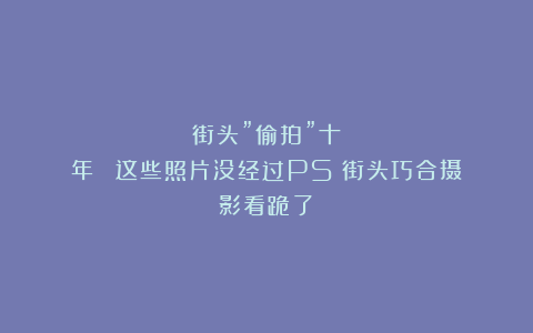 街头”偷拍”十年！​​这些照片没经过PS！街头巧合摄影看跪了​