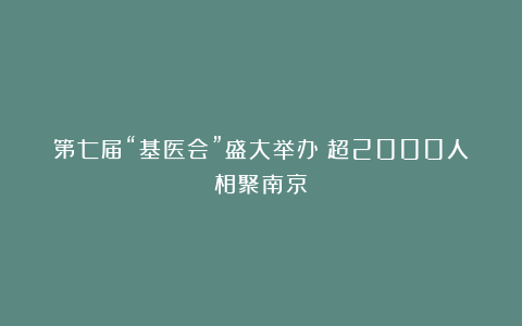 第七届“基医会”盛大举办！超2000人相聚南京