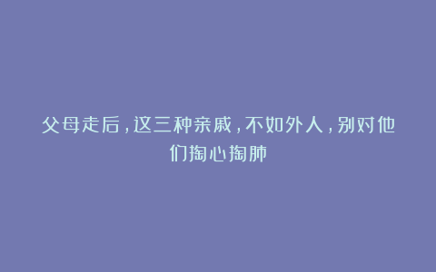 父母走后，这三种亲戚，不如外人，别对他们掏心掏肺！