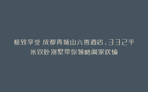 极致享受：成都青城山六善酒店，332平米双卧别墅带你领略阖家欢愉
