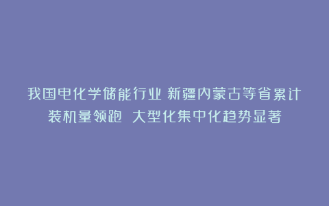 我国电化学储能行业：新疆内蒙古等省累计装机量领跑 大型化集中化趋势显著