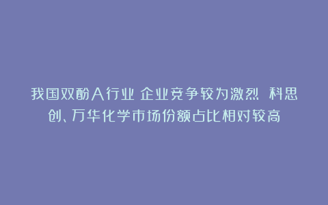 我国双酚A行业：企业竞争较为激烈 科思创、万华化学市场份额占比相对较高