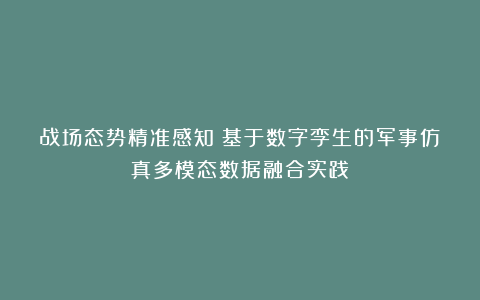战场态势精准感知：基于数字孪生的军事仿真多模态数据融合实践