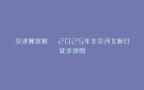 京津冀赏秋 | 2025年北京河北秋日徒步地图
