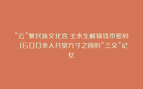 “云”聚民族文化宫！王永生解锁钱币密码 1600余人共赏方寸之间的“三交”记忆