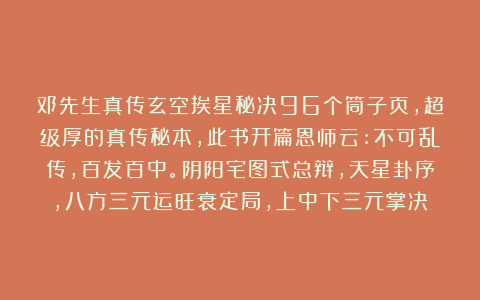 邓先生真传玄空挨星秘决96个筒子页，超级厚的真传秘本，此书开篇恩师云:不可乱传，百发百中。阴阳宅图式总辩，天星卦序，八方三元运旺衰定局，上中下三元掌决