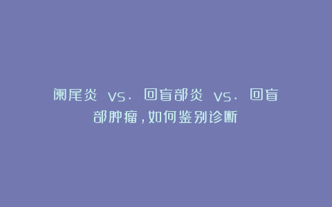 阑尾炎 vs. 回盲部炎 vs. 回盲部肿瘤，如何鉴别诊断？