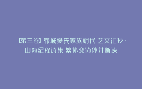 【第三卷】郓城樊氏家族明代《艺文汇抄·山海纪程诗集》繁体变简体并断读