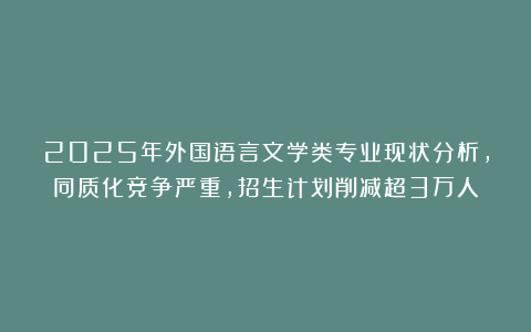 2025年外国语言文学类专业现状分析，同质化竞争严重，招生计划削减超3万人