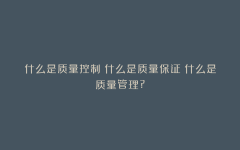 什么是质量控制？什么是质量保证？什么是质量管理?