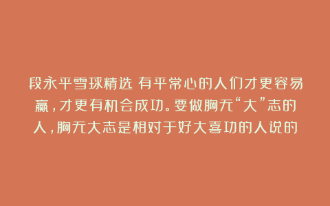 段永平雪球精选：有平常心的人们才更容易赢，才更有机会成功。要做胸无“大”志的人，胸无大志是相对于好大喜功的人说的
