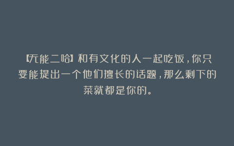 【无能二哈】和有文化的人一起吃饭，你只要能提出一个他们擅长的话题，那么剩下的菜就都是你的。