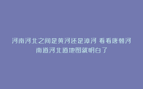 河南河北之间是黄河还是漳河？看看唐朝河南道河北道地图就明白了