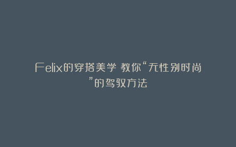 Felix的穿搭美学：教你“无性别时尚”的驾驭方法！