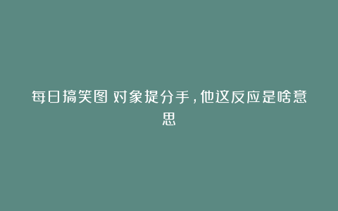 每日搞笑图：对象提分手，他这反应是啥意思？