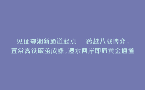 见证鄂湘新通道起点 | 跨越八载博弈，宜常高铁破茧成蝶，澧水两岸即启黄金通道