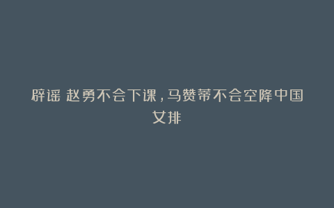 辟谣！赵勇不会下课，马赞蒂不会空降中国女排！