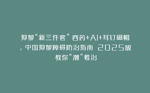 抑郁“新三件套”：西药+AI+耳钉磁帽，《中国抑郁障碍防治指南》（2025版）教你“潮”着治！