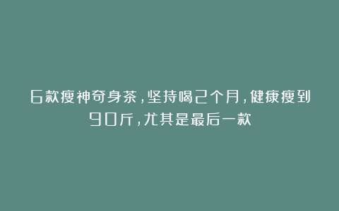 6款瘦神奇身茶，坚持喝2个月，健康瘦到90斤，尤其是最后一款