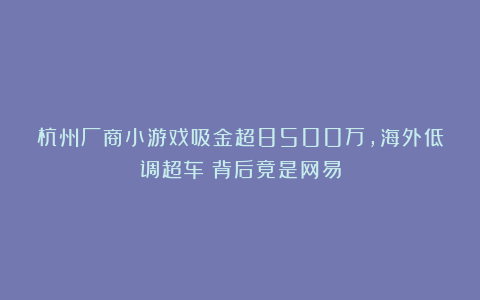 杭州厂商小游戏吸金超8500万，海外低调超车？背后竟是网易