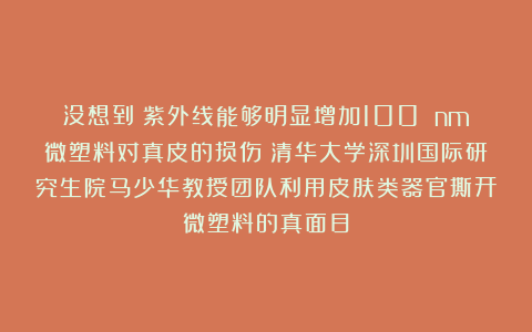 没想到！紫外线能够明显增加100 nm微塑料对真皮的损伤！清华大学深圳国际研究生院马少华教授团队利用皮肤类器官撕开微塑料的真面目