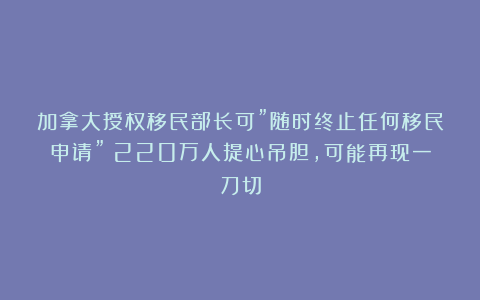 加拿大授权移民部长可”随时终止任何移民申请”！220万人提心吊胆，可能再现一刀切