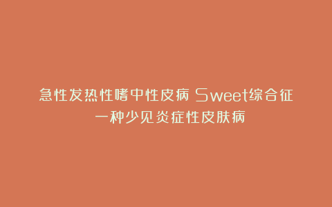 急性发热性嗜中性皮病（Sweet综合征）：一种少见炎症性皮肤病！