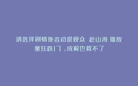 请选择剧情拖沓劝退观众！《赴山海》播放量狂跌17%，成毅也救不了