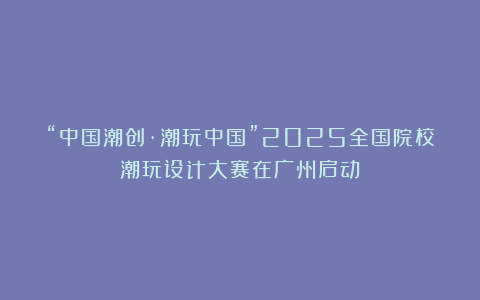 “中国潮创·潮玩中国”2025全国院校潮玩设计大赛在广州启动