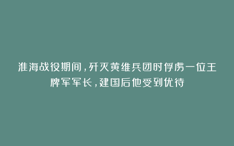 淮海战役期间，歼灭黄维兵团时俘虏一位王牌军军长，建国后他受到优待