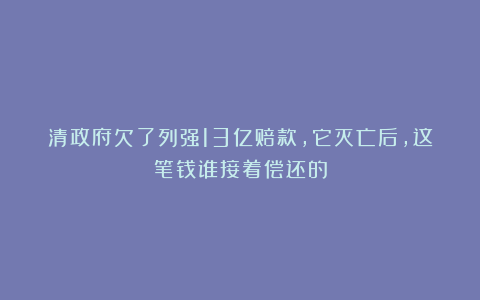 清政府欠了列强13亿赔款，它灭亡后，这笔钱谁接着偿还的