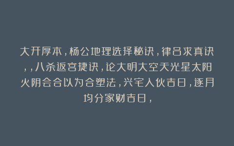 大开厚本，杨公地理选择秘诀，律吕求真诀，，八杀返宫捷诀，论大明大空天光星太阳火阴会合以为合塑法，兴宅入伙吉日，逐月均分家财吉日，