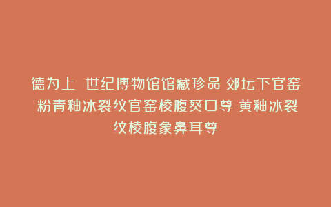 德为上 世纪博物馆馆藏珍品～郊坛下官窑：粉青釉冰裂纹官窑棱腹葵口尊；黄釉冰裂纹棱腹象鼻耳尊