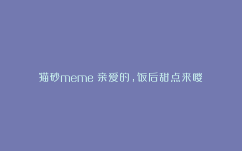 猫砂meme：亲爱的，饭后甜点来喽！