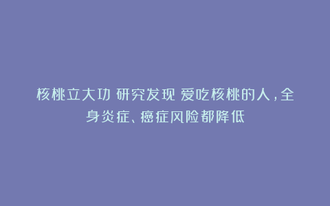 核桃立大功！研究发现：爱吃核桃的人，全身炎症、癌症风险都降低