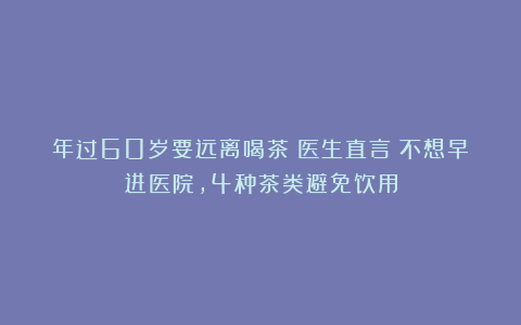 年过60岁要远离喝茶？医生直言：不想早进医院，4种茶类避免饮用