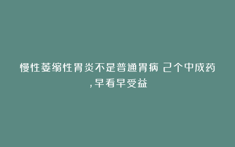 慢性萎缩性胃炎不是普通胃病！2个中成药，早看早受益