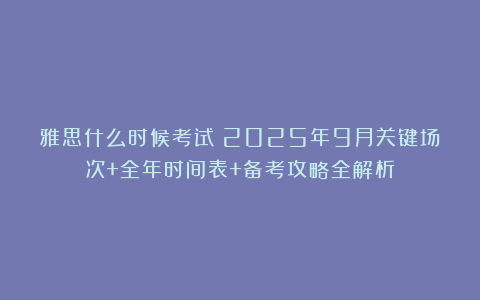雅思什么时候考试?2025年9月关键场次+全年时间表+备考攻略全解析!