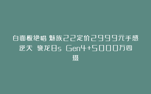 白面板绝唱！魅族22定价2999元手感逆天 骁龙8s Gen4+5000万四摄