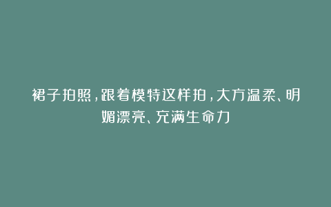 裙子拍照，跟着模特这样拍，大方温柔、明媚漂亮、充满生命力