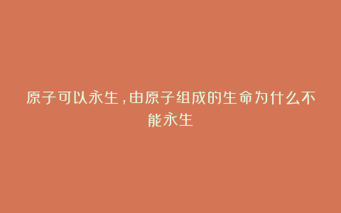 原子可以永生，由原子组成的生命为什么不能永生？