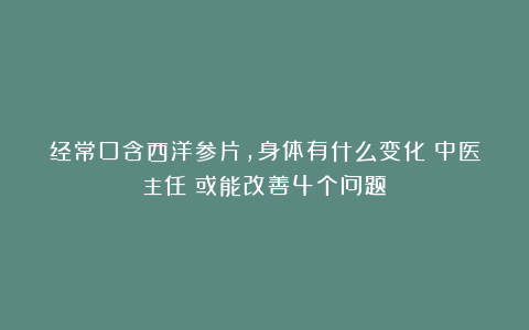 经常口含西洋参片，身体有什么变化？中医主任：或能改善4个问题