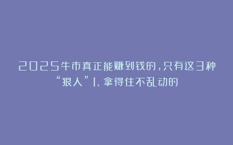 2025牛市真正能赚到钱的，只有这3种“狠人”：1、拿得住不乱动的