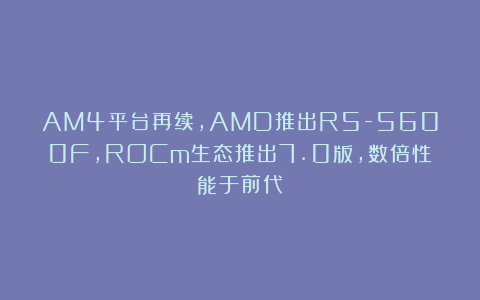 AM4平台再续，AMD推出R5-5600F，ROCm生态推出7.0版，数倍性能于前代