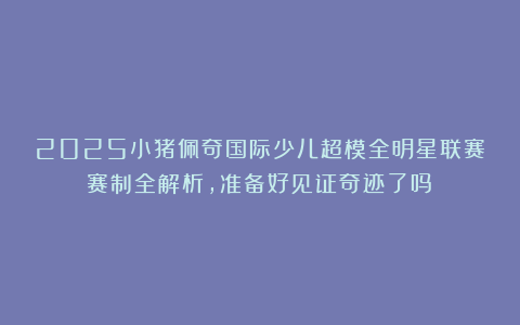 2025小猪佩奇国际少儿超模全明星联赛赛制全解析，准备好见证奇迹了吗？