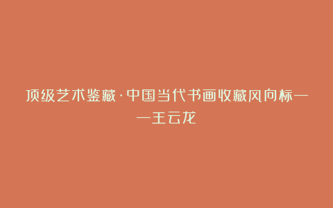 顶级艺术鉴藏·中国当代书画收藏风向标——王云龙